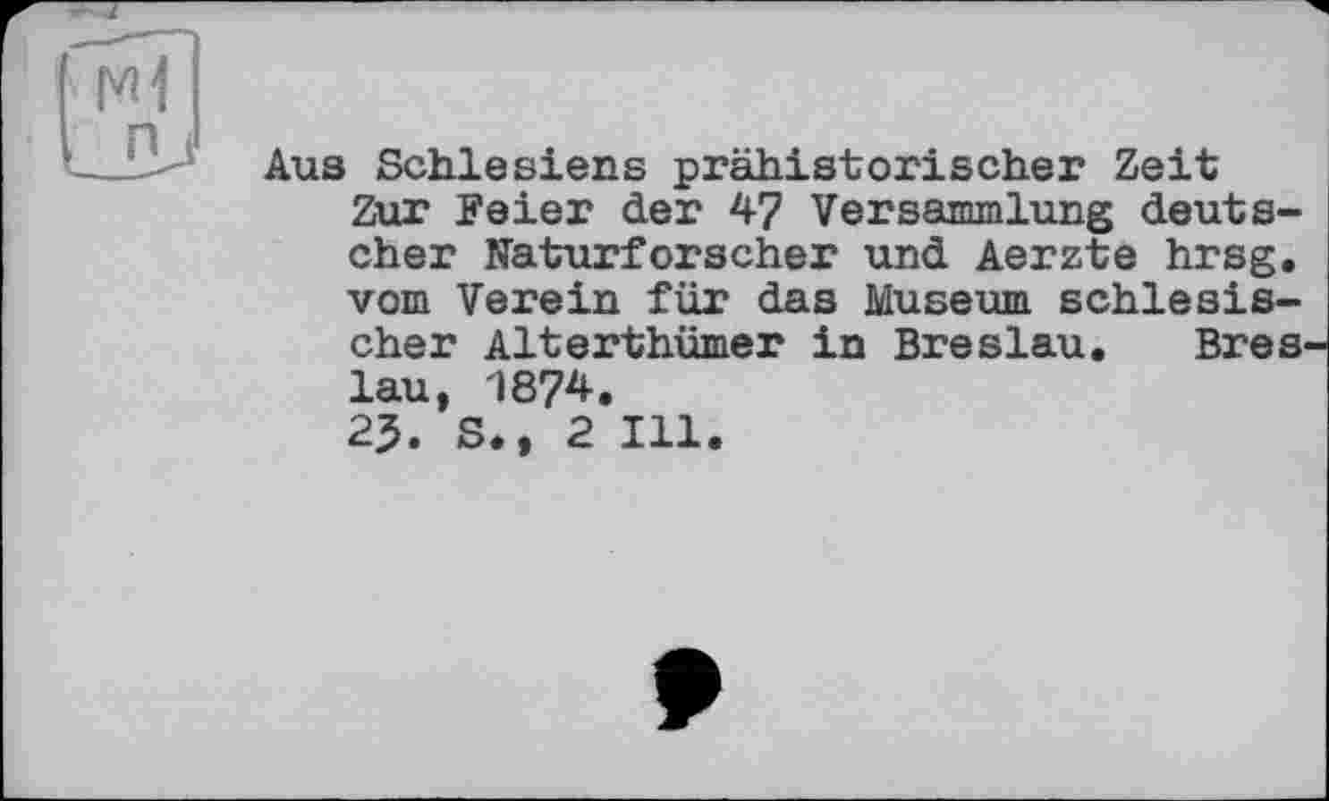 ﻿Aus Schlesiens prähistorischer Zeit Zur Feier der 47 Versammlung deutscher Naturforscher und Aerzte hrsg. vom Verein für das Museum schlesischer Alterthümer in Breslau. Bres lau, 1874.
25. S., 2 Ill.